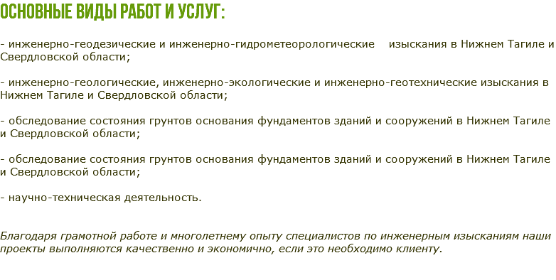 Основные виды работ и услуг: - инженерно-геодезические и инженерно-гидрометеорологические изыскания в Нижнем Тагиле и Свердловской области; - инженерно-геологические, инженерно-экологические и инженерно-геотехнические изыскания в Нижнем Тагиле и Свердловской области; - обследование состояния грунтов основания фундаментов зданий и сооружений в Нижнем Тагиле и Свердловской области; - обследование состояния грунтов основания фундаментов зданий и сооружений в Нижнем Тагиле и Свердловской области; - научно-техническая деятельность. Благодаря грамотной работе и многолетнему опыту специалистов по инженерным изысканиям наши проекты выполняются качественно и экономично, если это необходимо клиенту. 