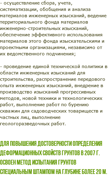 - осуществление сбора, учета, систематизации, обобщения и анализа материалов инженерных изысканий, ведение территориального фонда материалов инженерно-строительных изысканий, обеспечение эффективного использования материалов этого фонда изыскательскими и проектными организациями, независимо от их ведомственного подчинения; - проведение единой технической политики в области инженерных изысканий для строительства, распространение передового опыта инженерных изысканий, внедрение в производство изысканий прогрессивных методов, новой техники и технологических работ, выполнение работ по бурению скважин для садоводческих товариществ и частных лиц, выполнение геологоразведочных работ. Для повышения достоверности определения деформационных свойств грунтов в 2007 г. освоен метод испытания грунтов специальным штампом на глубине более 20 м.